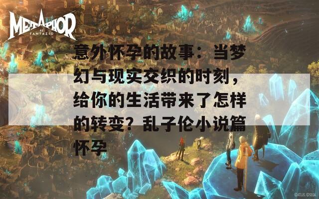 意外怀孕的故事：当梦幻与现实交织的时刻，给你的生活带来了怎样的转变？乱子伦小说篇怀孕