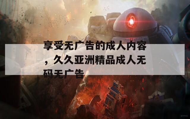享受无广告的成人内容，久久亚洲精品成人无码无广告