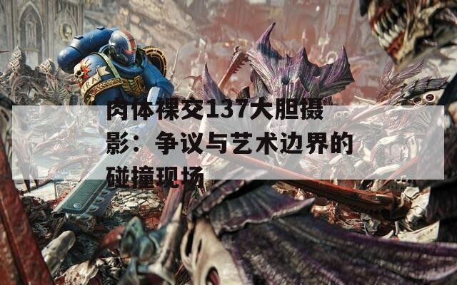 肉体裸交137大胆摄影：争议与艺术边界的碰撞现场