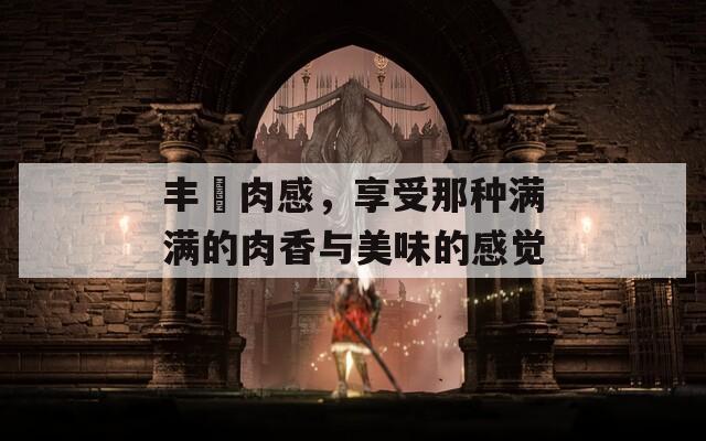 丰滿肉感，享受那种满满的肉香与美味的感觉