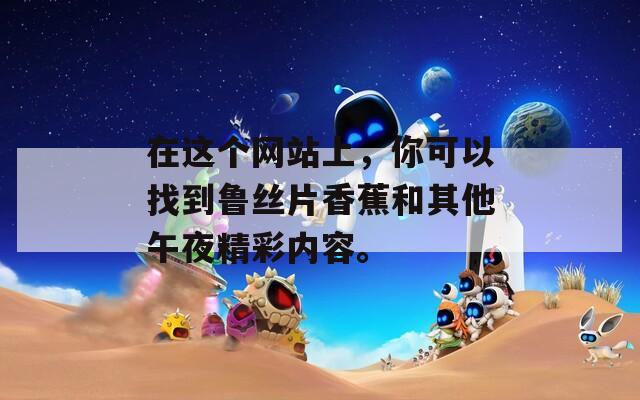 在这个网站上，你可以找到鲁丝片香蕉和其他午夜精彩内容。