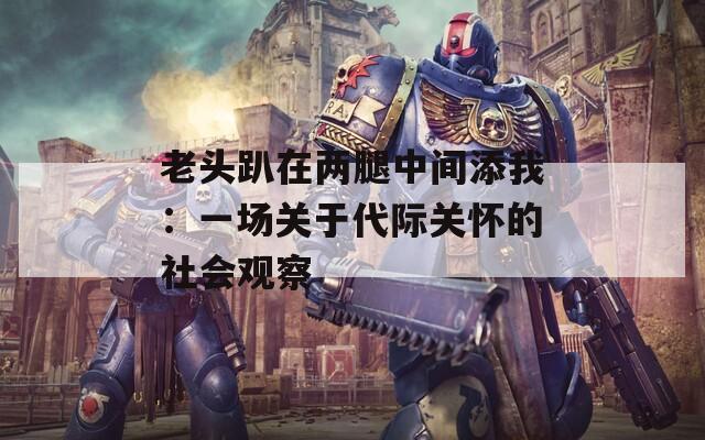 老头趴在两腿中间添我：一场关于代际关怀的社会观察