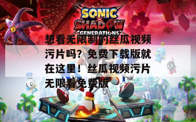 想看无限制的丝瓜视频污片吗？免费下载版就在这里！丝瓜视频污片无限看免费版