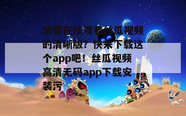 想要在线观看丝瓜视频的清晰版？快来下载这个app吧！丝瓜视频高清无码app下载安装污