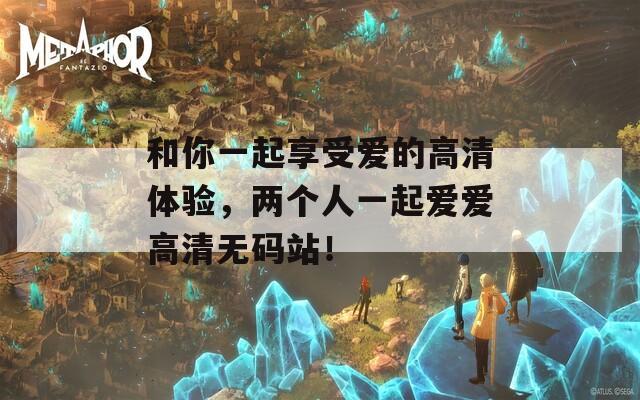 和你一起享受爱的高清体验，两个人一起爱爱高清无码站！