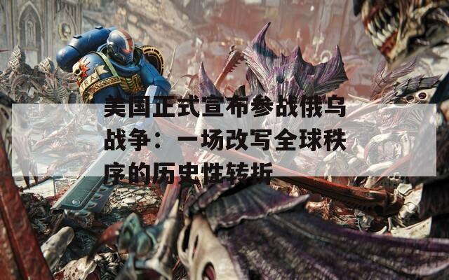 美国正式宣布参战俄乌战争：一场改写全球秩序的历史性转折