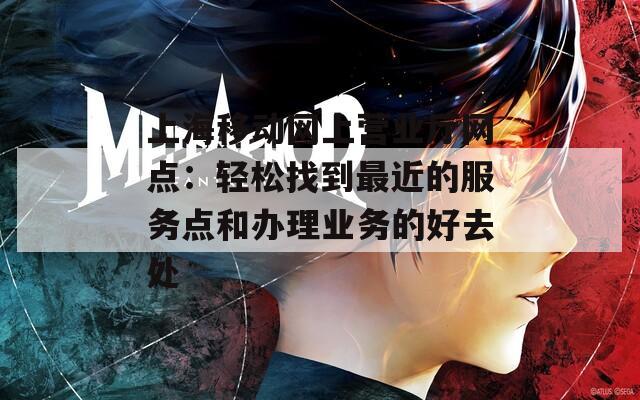 上海移动网上营业厅网点：轻松找到最近的服务点和办理业务的好去处