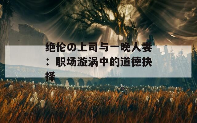 绝伦の上司与一晚人妻：职场漩涡中的道德抉择