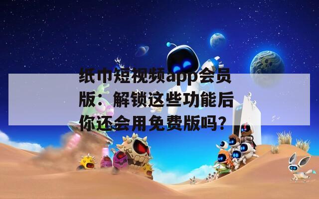 纸巾短视频app会员版：解锁这些功能后 你还会用免费版吗？