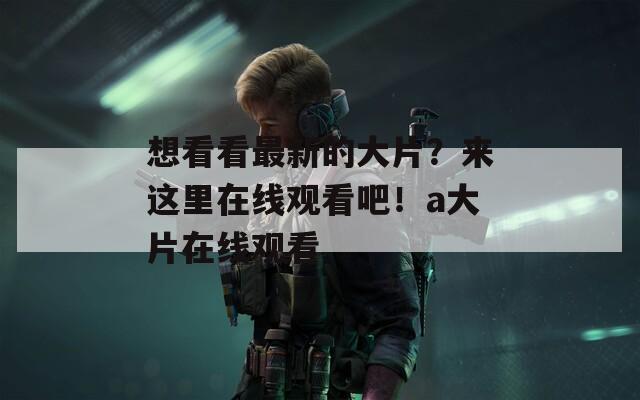 想看看最新的大片？来这里在线观看吧！a大片在线观看