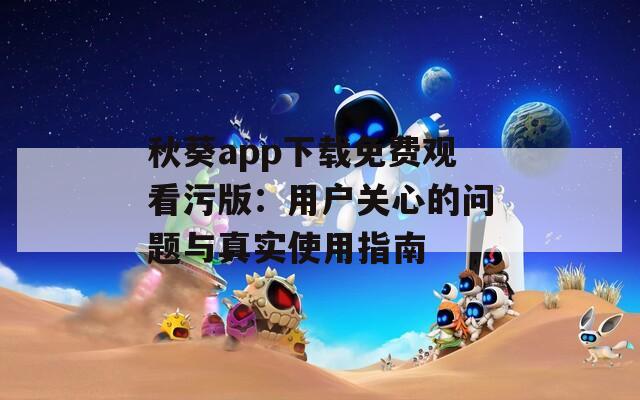 秋葵app下载免费观看污版：用户关心的问题与真实使用指南