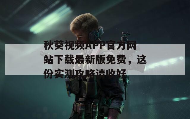 秋葵视频APP官方网站下载最新版免费，这份实测攻略请收好