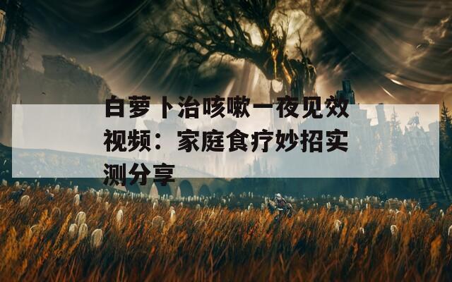 白萝卜治咳嗽一夜见效视频：家庭食疗妙招实测分享