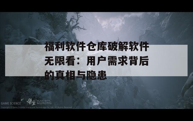 福利软件仓库破解软件无限看：用户需求背后的真相与隐患