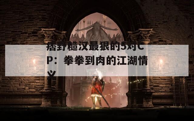 痞野糙汉最狠的5对CP：拳拳到肉的江湖情义
