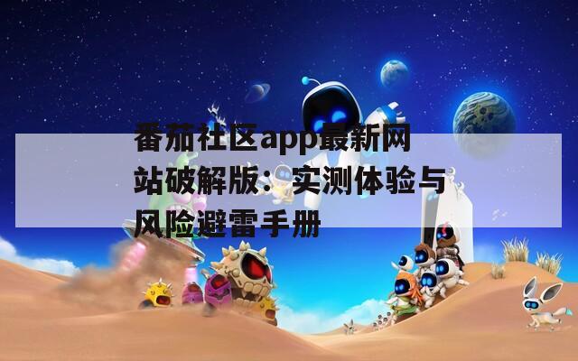 番茄社区app最新网站破解版：实测体验与风险避雷手册
