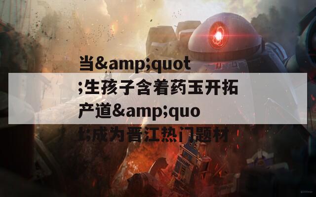 当&quot;生孩子含着药玉开拓产道&quot;成为晋江热门题材