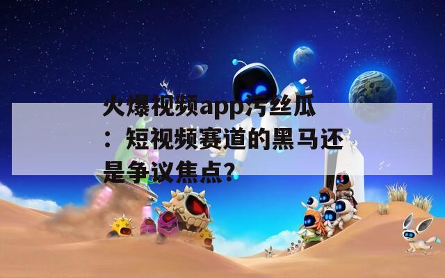 火爆视频app污丝瓜：短视频赛道的黑马还是争议焦点？