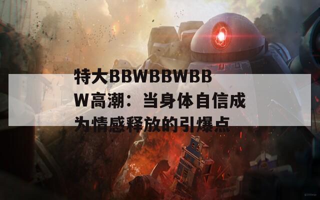 特大BBWBBWBBW高潮：当身体自信成为情感释放的引爆点