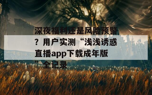 深夜福利还是风险预警？用户实测“浅浅诱惑直播app下载成年版”全记录