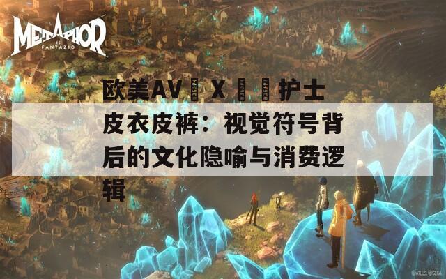 欧美AV╳Ⅹ╳╳护士皮衣皮裤：视觉符号背后的文化隐喻与消费逻辑