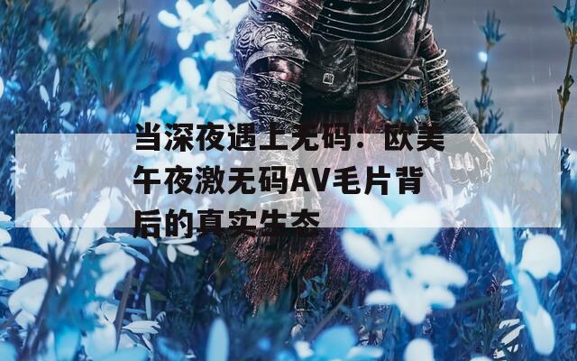 当深夜遇上无码：欧美午夜激无码AV毛片背后的真实生态