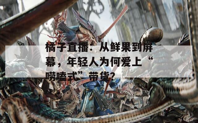 橘子直播：从鲜果到屏幕，年轻人为何爱上“唠嗑式”带货？
