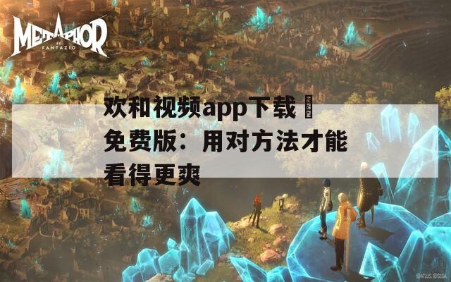 欢和视频app下载汅免费版：用对方法才能看得更爽