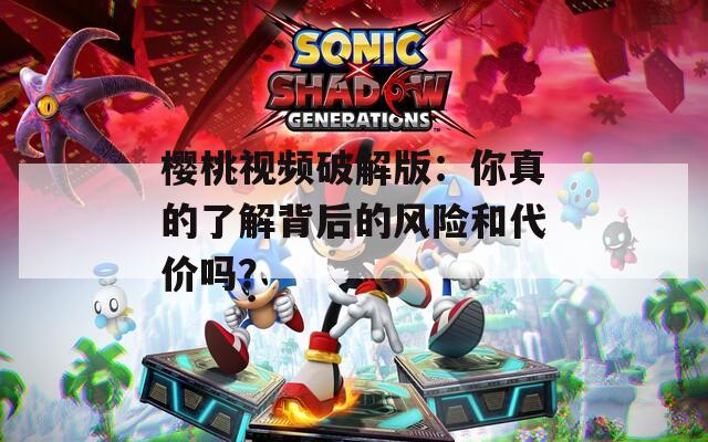 樱桃视频破解版：你真的了解背后的风险和代价吗？