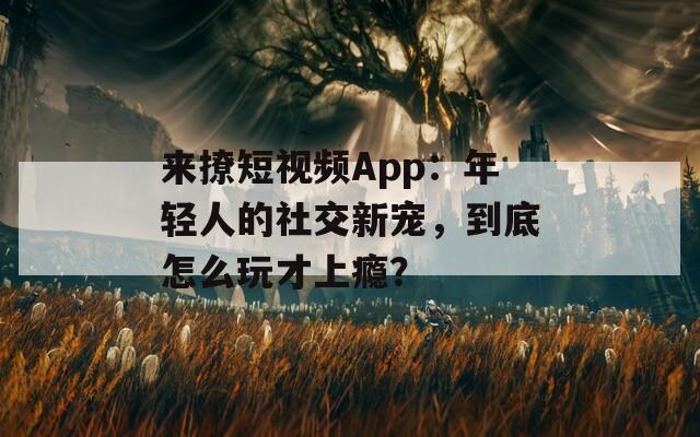 来撩短视频App：年轻人的社交新宠，到底怎么玩才上瘾？