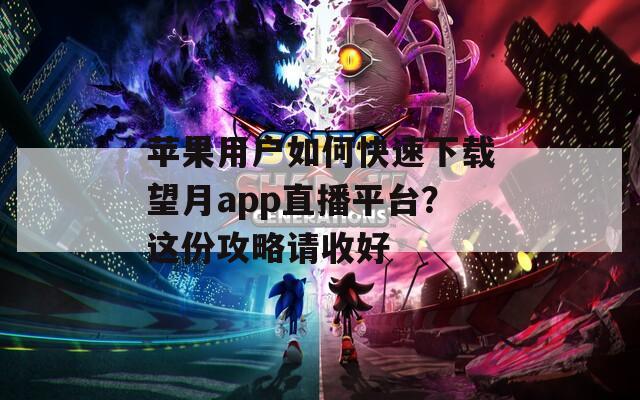 苹果用户如何快速下载望月app直播平台？这份攻略请收好