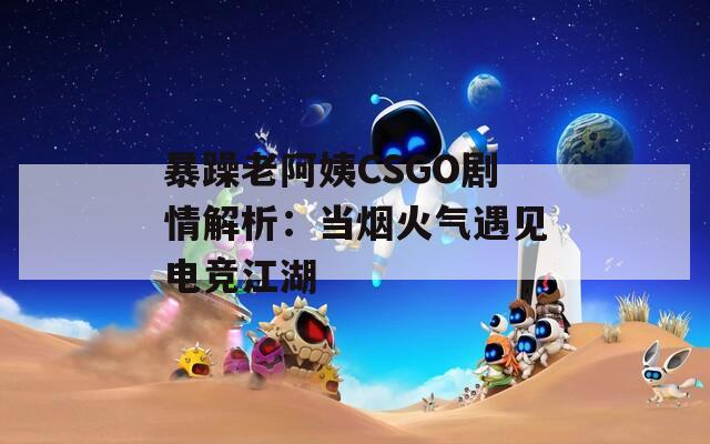 暴躁老阿姨CSGO剧情解析：当烟火气遇见电竞江湖