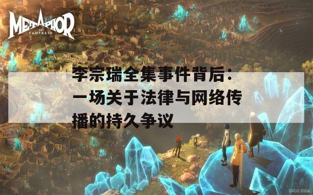 李宗瑞全集事件背后：一场关于法律与网络传播的持久争议