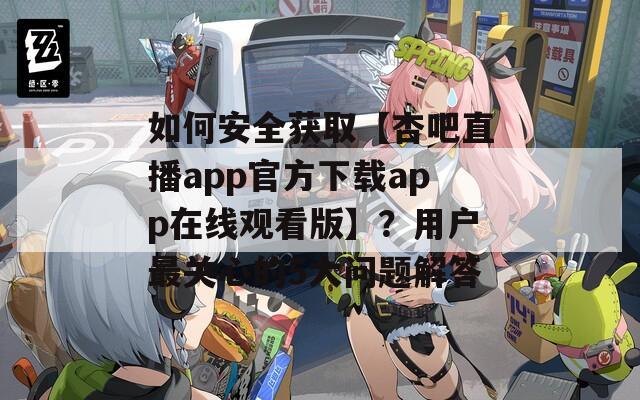 如何安全获取【杏吧直播app官方下载app在线观看版】？用户最关心的5大问题解答