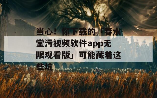 当心！你下载的「春水堂污视频软件app无限观看版」可能藏着这些坑