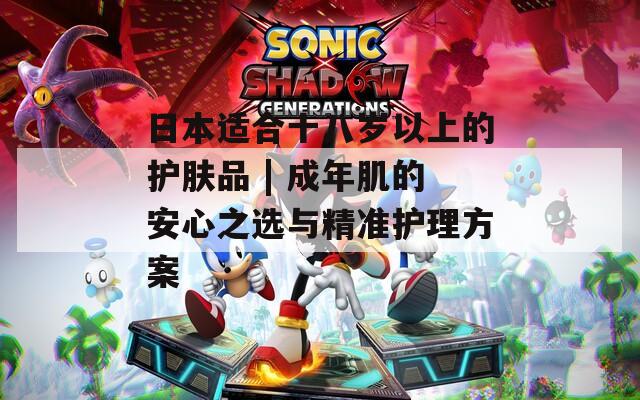 日本适合十八岁以上的护肤品 | 成年肌的安心之选与精准护理方案