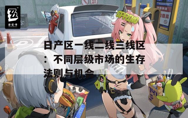 日产区一线二线三线区：不同层级市场的生存法则与机会
