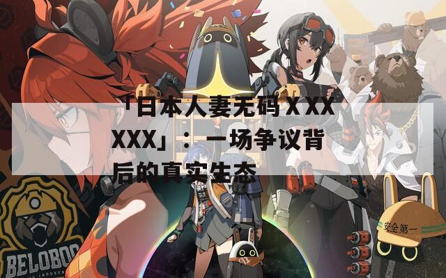 「日本人妻无码ⅩXXXXX」：一场争议背后的真实生态