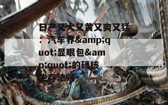 日产又大又黄又爽又猛：汽车界&quot;显眼包&quot;的硬核生存法则