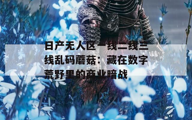 日产无人区一线二线三线乱码蘑菇：藏在数字荒野里的商业暗战