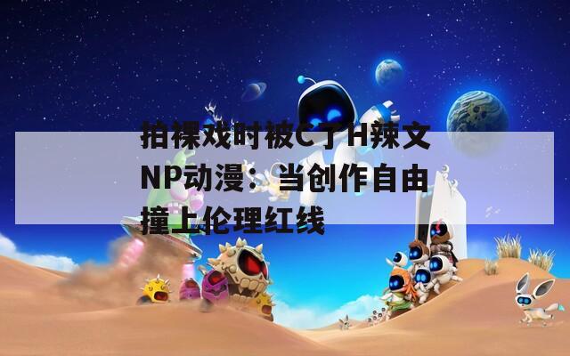 拍裸戏时被C了H辣文NP动漫：当创作自由撞上伦理红线