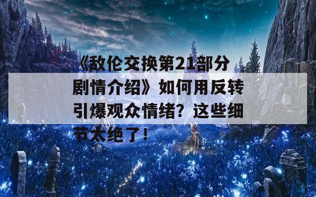 《敌伦交换第21部分剧情介绍》如何用反转引爆观众情绪？这些细节太绝了！