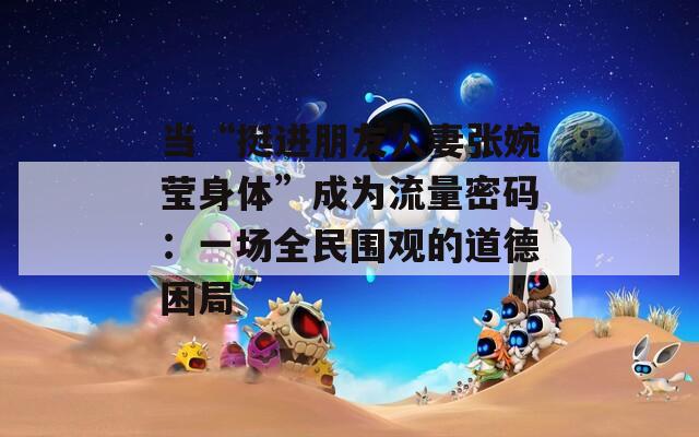 当“挺进朋友人妻张婉莹身体”成为流量密码：一场全民围观的道德困局