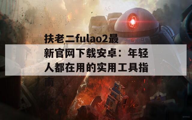 扶老二fulao2最新官网下载安卓：年轻人都在用的实用工具指南