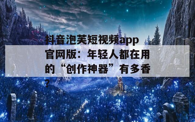 抖音泡芙短视频app官网版：年轻人都在用的“创作神器”有多香？