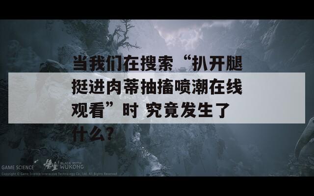 当我们在搜索“扒开腿挺进肉蒂抽搐喷潮在线观看”时 究竟发生了什么？