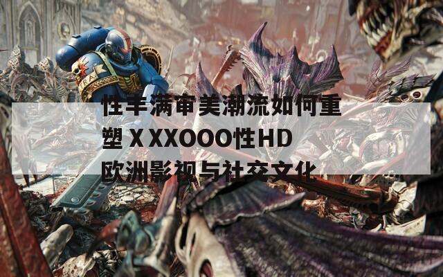 性丰满审美潮流如何重塑ⅩXXOOO性HD欧洲影视与社交文化