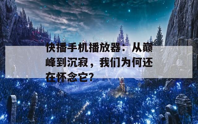快播手机播放器：从巅峰到沉寂，我们为何还在怀念它？
