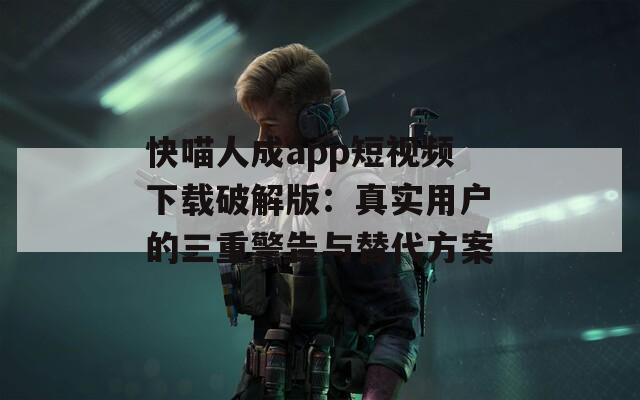 快喵人成app短视频下载破解版：真实用户的三重警告与替代方案