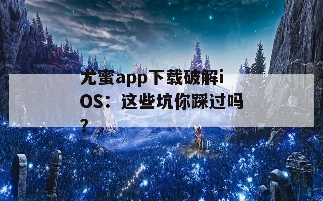 尤蜜app下载破解iOS：这些坑你踩过吗？